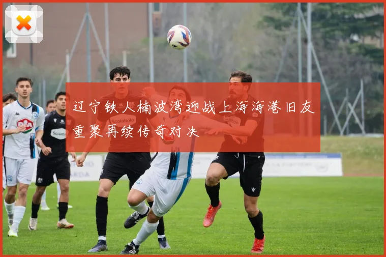 辽宁铁人楠波湾迎战上海海港旧友重聚再续传奇对决