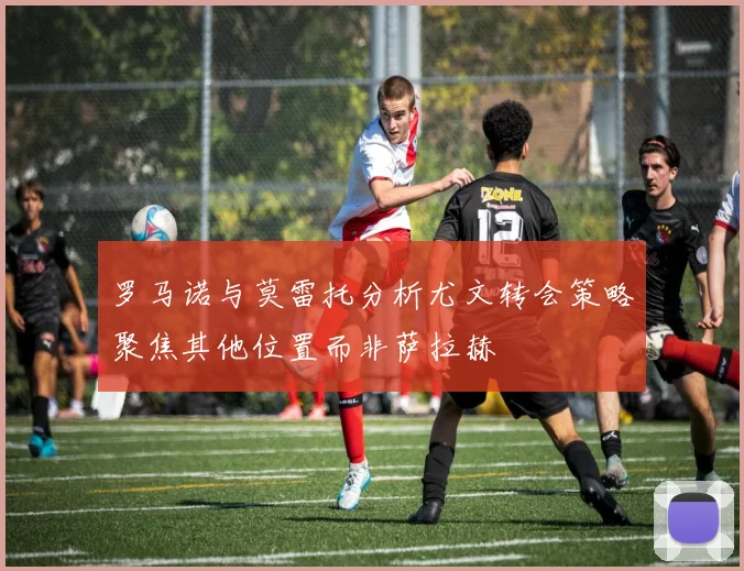 罗马诺与莫雷托分析尤文转会策略聚焦其他位置而非萨拉赫
