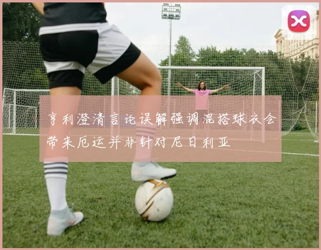 亨利澄清言论误解强调混搭球衣会带来厄运并非针对尼日利亚
