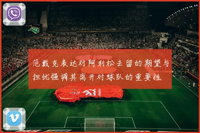 范戴克表达对阿利松去留的期望与担忧强调其离开对球队的重要性