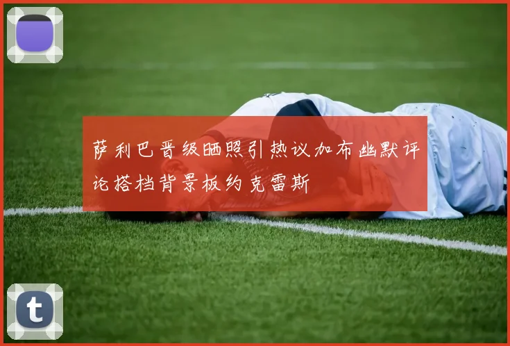 萨利巴晋级晒照引热议加布幽默评论搭档背景板约克雷斯