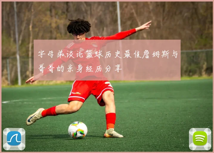 字母弟谈论篮球历史最佳詹姆斯与哥哥的亲身经历分享