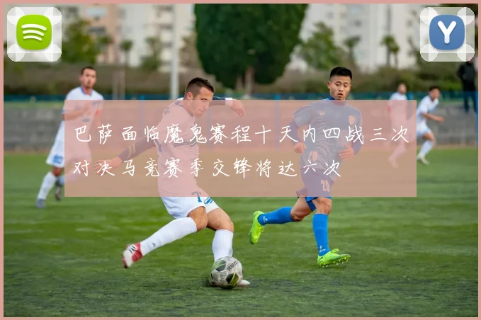 巴萨面临魔鬼赛程十天内四战三次对决马竞赛季交锋将达六次