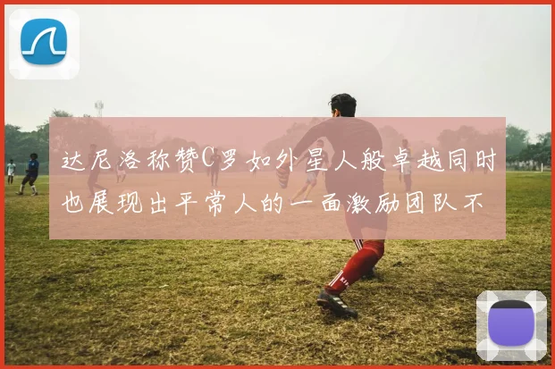 达尼洛称赞C罗如外星人般卓越同时也展现出平常人的一面激励团队不断进步