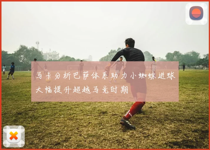 马卡分析巴萨体系助力小蜘蛛进球大幅提升超越马竞时期