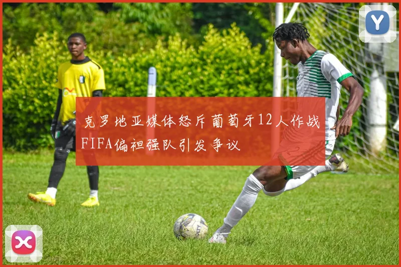 克罗地亚媒体怒斥葡萄牙12人作战FIFA偏袒强队引发争议
