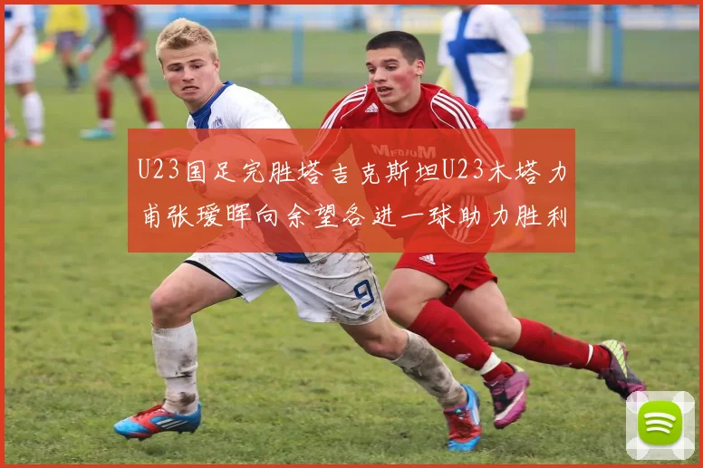 U23国足完胜塔吉克斯坦U23木塔力甫张瑷晖向余望各进一球助力胜利