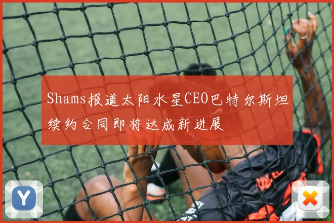 Shams报道太阳水星CEO巴特尔斯坦续约合同即将达成新进展