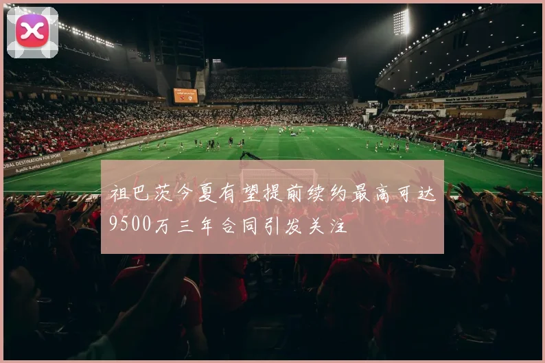 祖巴茨今夏有望提前续约最高可达9500万三年合同引发关注