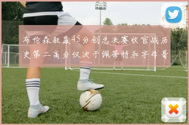 布伦森狂轰45分创总决赛收官战历史第二高分仅次于佩蒂特和字母哥