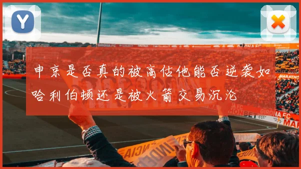 申京是否真的被高估他能否逆袭如哈利伯顿还是被火箭交易沉沦