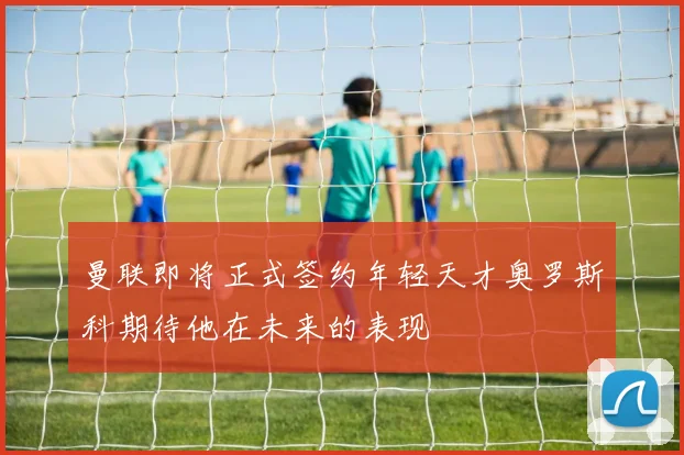 曼联即将正式签约年轻天才奥罗斯科期待他在未来的表现