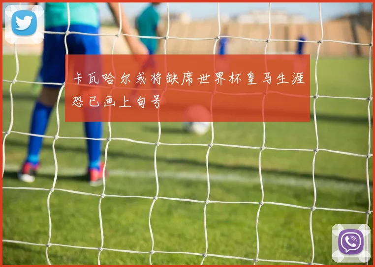卡瓦哈尔或将缺席世界杯皇马生涯恐已画上句号