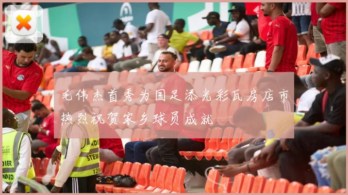 毛伟杰首秀为国足添光彩瓦房店市热烈祝贺家乡球员成就