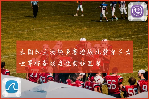 法国队主场热身赛迎战北爱尔兰为世界杯备战启程前往里尔