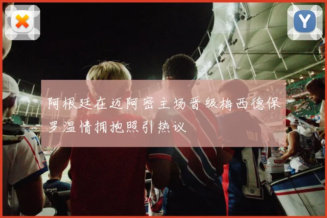 阿根廷在迈阿密主场晋级梅西德保罗温情拥抱照引热议