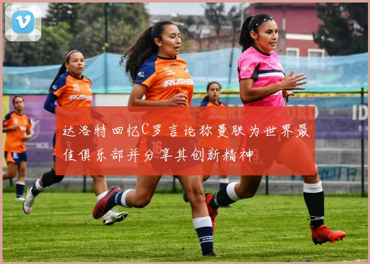 达洛特回忆C罗言论称曼联为世界最佳俱乐部并分享其创新精神