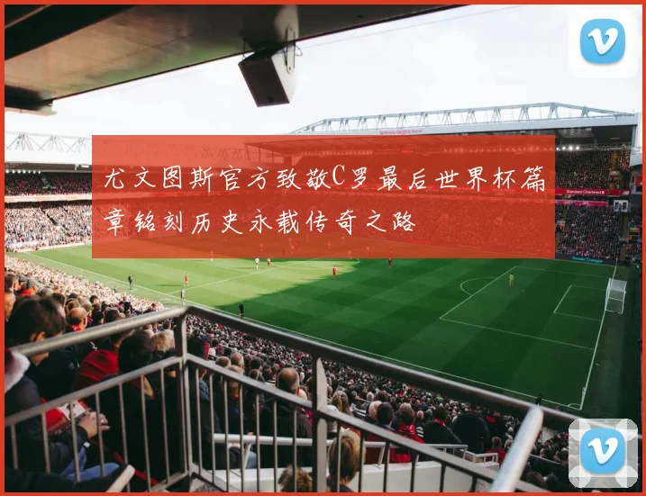 尤文图斯官方致敬C罗最后世界杯篇章铭刻历史永载传奇之路
