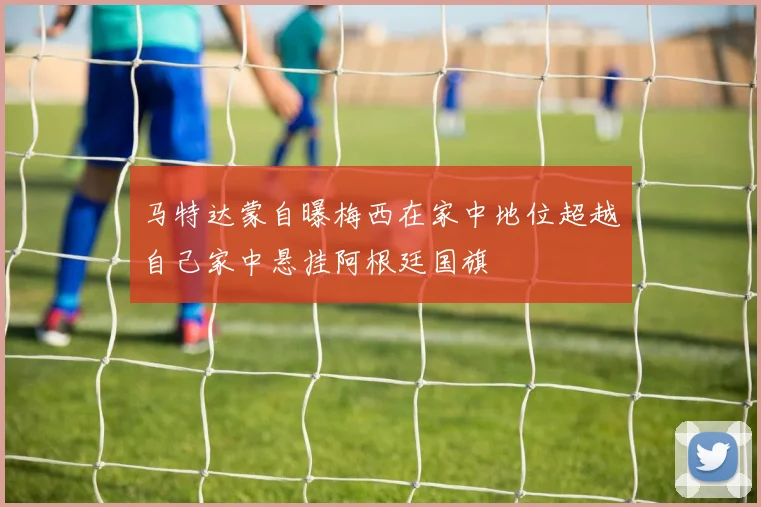 马特达蒙自曝梅西在家中地位超越自己家中悬挂阿根廷国旗