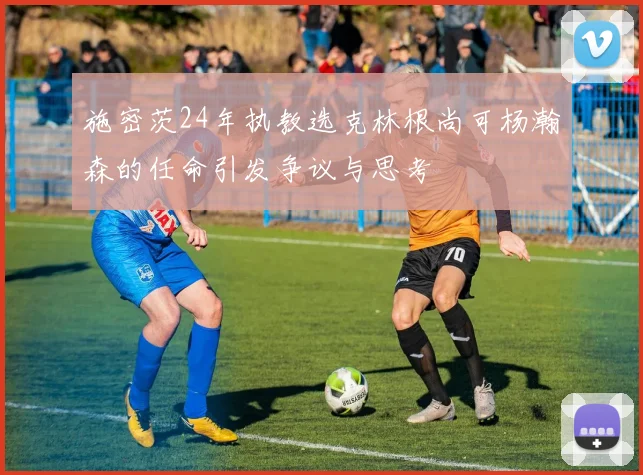 施密茨24年执教选克林根尚可杨瀚森的任命引发争议与思考
