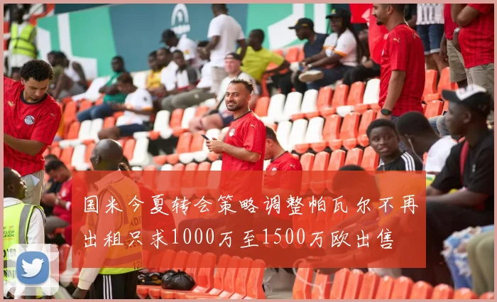 国米今夏转会策略调整帕瓦尔不再出租只求1000万至1500万欧出售