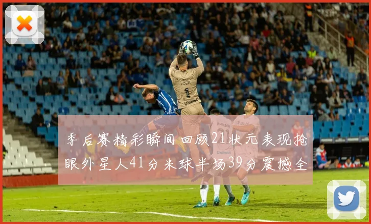 季后赛精彩瞬间回顾21状元表现抢眼外星人41分米球半场39分震撼全场